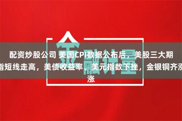 配资炒股公司 美国CPI数据公布后，美股三大期指短线走高，美债收益率、美元指数下挫，金银铜齐涨