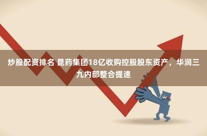 炒股配资排名 昆药集团18亿收购控股股东资产，华润三九内部整合提速