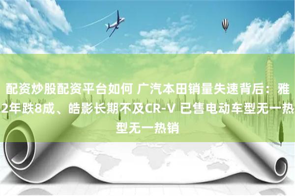 配资炒股配资平台如何 广汽本田销量失速背后：雅阁2年跌8成、皓影长期不及CR-V 已售电动车型无一热销