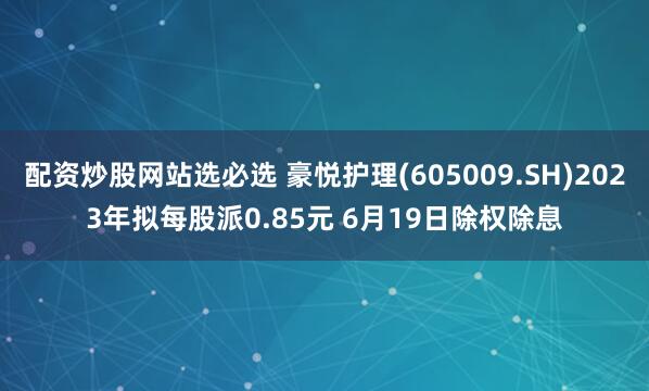 配资炒股网站选必选 豪悦护理(605009.SH)2023年拟每股派0.85元 6月19日除权除息